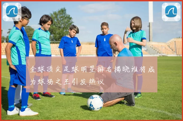全球顶尖足球明星排名揭晓谁将成为球场之王引发热议