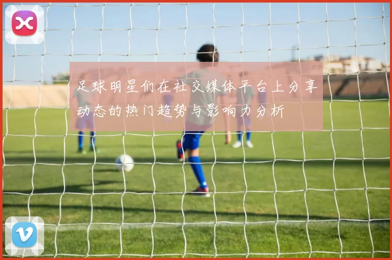 足球明星们在社交媒体平台上分享动态的热门趋势与影响力分析