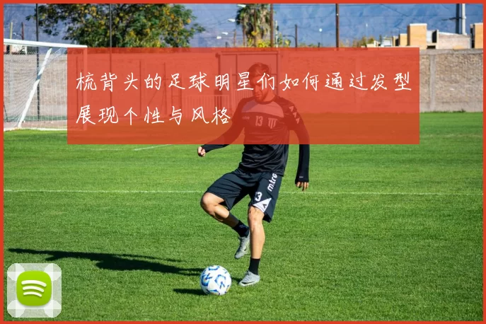 梳背头的足球明星们如何通过发型展现个性与风格