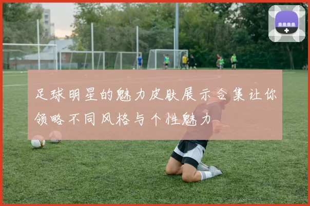 足球明星的魅力皮肤展示合集让你领略不同风格与个性魅力