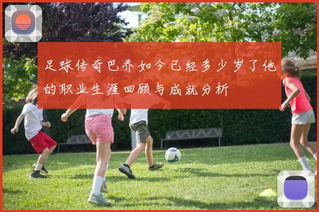 足球传奇巴乔如今已经多少岁了他的职业生涯回顾与成就分析