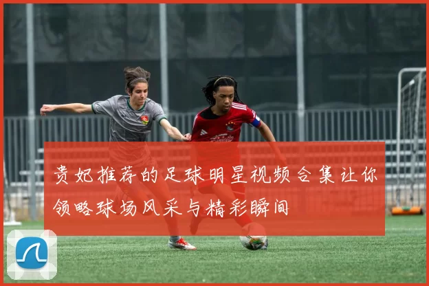 贵妃推荐的足球明星视频合集让你领略球场风采与精彩瞬间