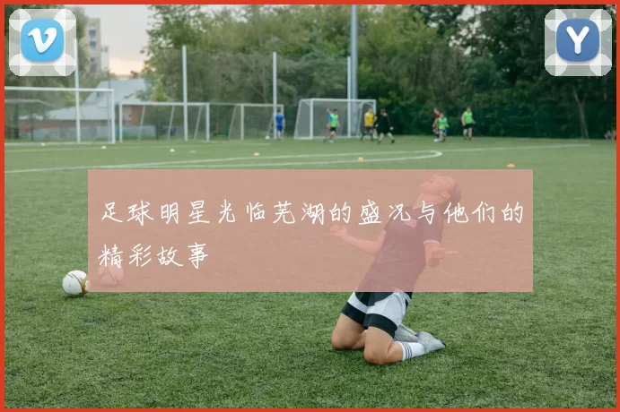 足球明星光临芜湖的盛况与他们的精彩故事