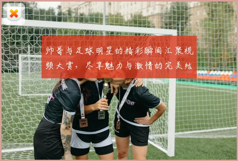 帅哥与足球明星的精彩瞬间汇聚视频大赏，尽享魅力与激情的完美结合
