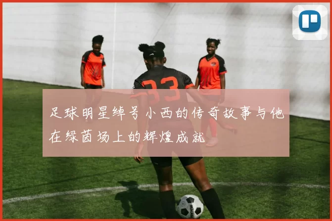 足球明星绰号小西的传奇故事与他在绿茵场上的辉煌成就