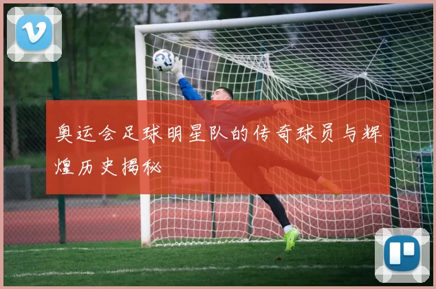 奥运会足球明星队的传奇球员与辉煌历史揭秘