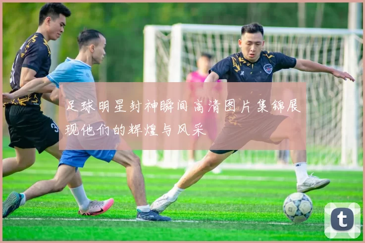 足球明星封神瞬间高清图片集锦展现他们的辉煌与风采