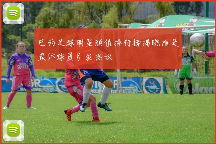 巴西足球明星颜值排行榜揭晓谁是最帅球员引发热议