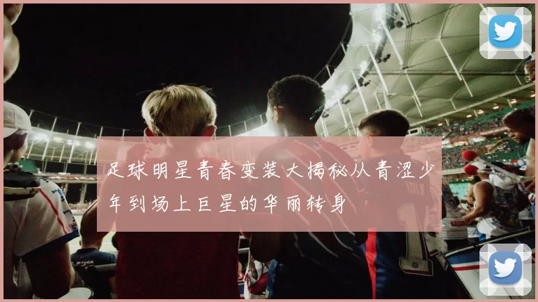 足球明星青春变装大揭秘从青涩少年到场上巨星的华丽转身