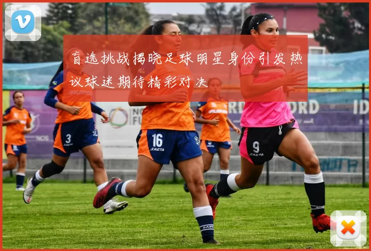 盲选挑战揭晓足球明星身份引发热议球迷期待精彩对决