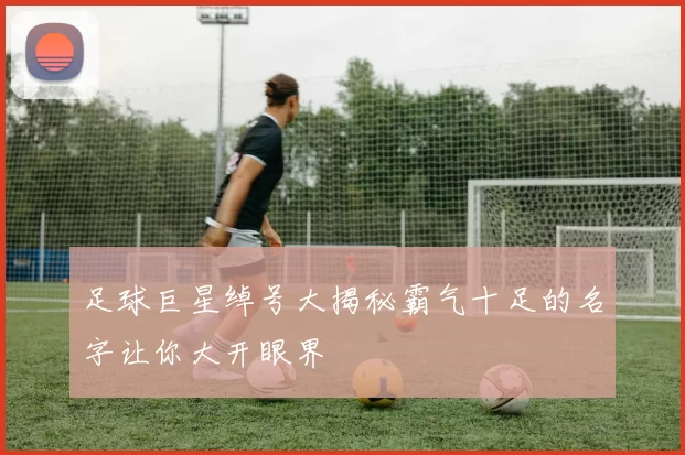 足球巨星绰号大揭秘霸气十足的名字让你大开眼界