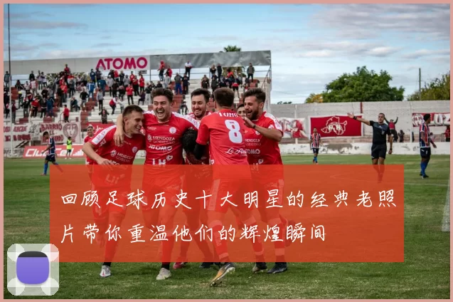 回顾足球历史十大明星的经典老照片带你重温他们的辉煌瞬间