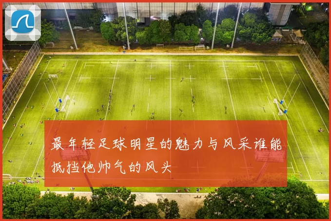 最年轻足球明星的魅力与风采谁能抵挡他帅气的风头