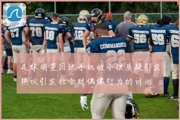 足球明星因玩手机被小孩质疑引发热议引发社会对偶像行为的讨论