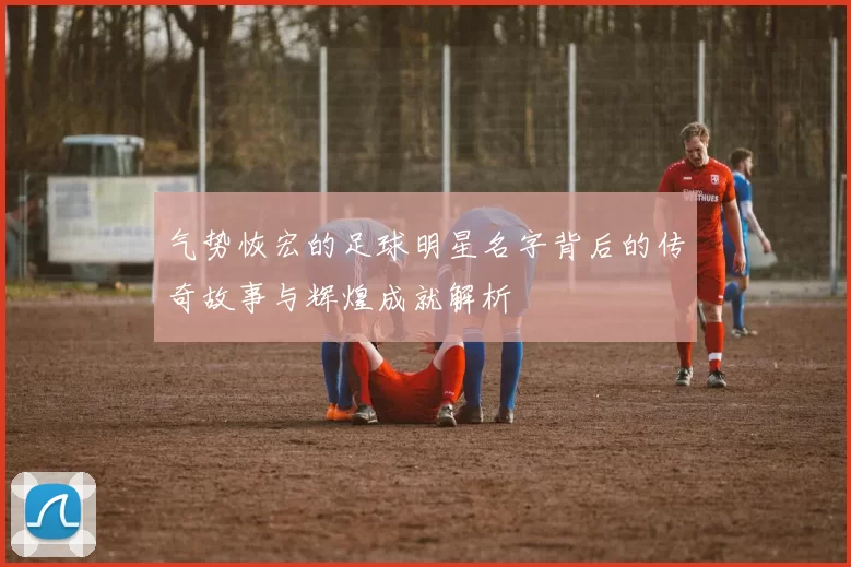 气势恢宏的足球明星名字背后的传奇故事与辉煌成就解析