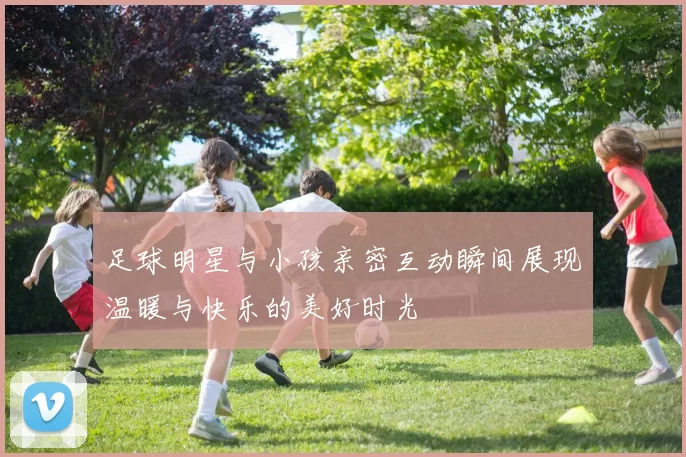 足球明星与小孩亲密互动瞬间展现温暖与快乐的美好时光