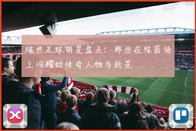 瑞典足球明星盘点：那些在绿茵场上闪耀的传奇人物与新星