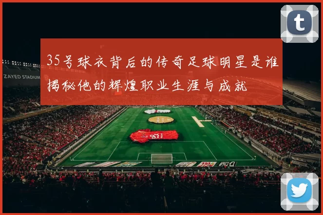 35号球衣背后的传奇足球明星是谁揭秘他的辉煌职业生涯与成就