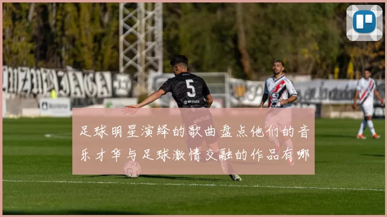 足球明星演绎的歌曲盘点他们的音乐才华与足球激情交融的作品有哪些