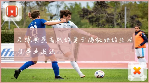 足球明星高然的妻子揭秘她的生活与事业成就