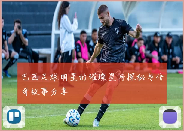 巴西足球明星的璀璨星河探秘与传奇故事分享