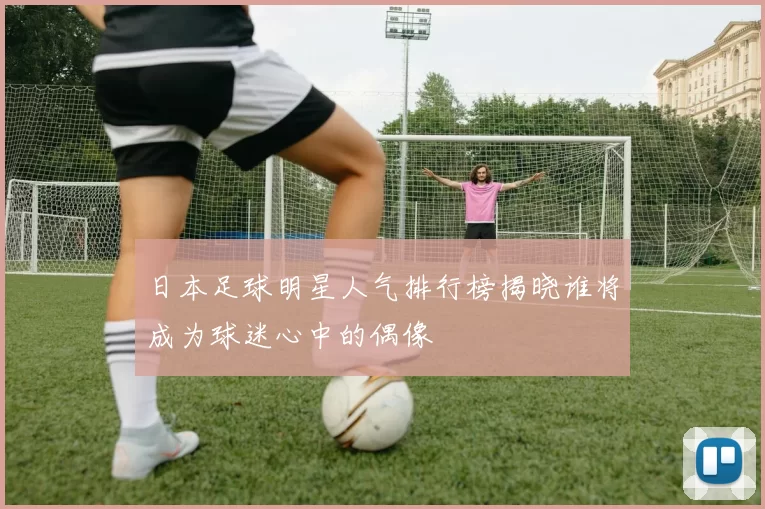 日本足球明星人气排行榜揭晓谁将成为球迷心中的偶像