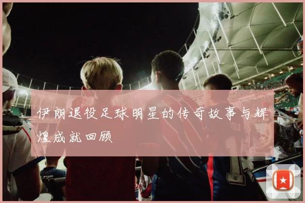 伊朗退役足球明星的传奇故事与辉煌成就回顾