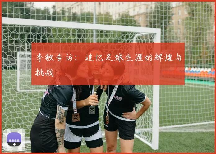 李敏专访：追忆足球生涯的辉煌与挑战