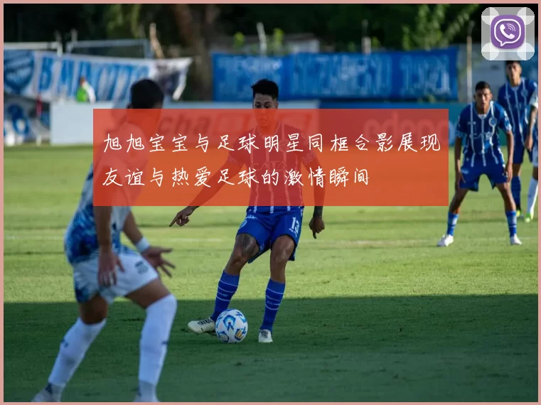 旭旭宝宝与足球明星同框合影展现友谊与热爱足球的激情瞬间