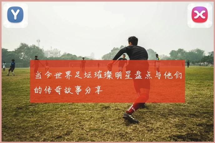 当今世界足坛璀璨明星盘点与他们的传奇故事分享