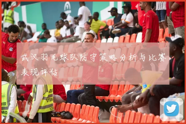 武汉羽毛球队防守策略分析与比赛表现评估