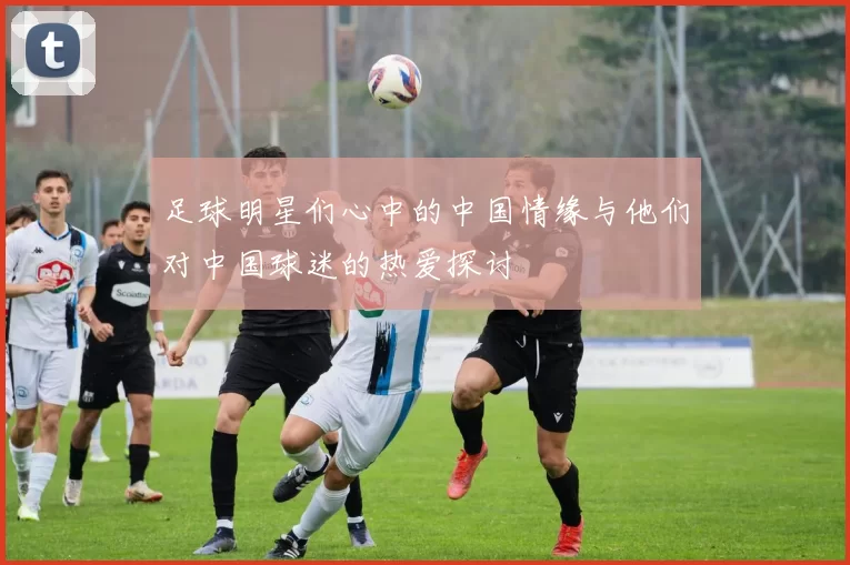 足球明星们心中的中国情缘与他们对中国球迷的热爱探讨