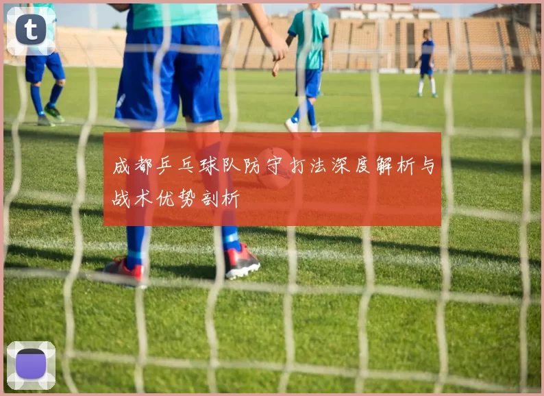 成都乒乓球队防守打法深度解析与战术优势剖析