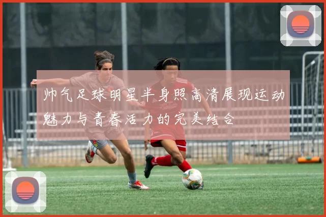 帅气足球明星半身照高清展现运动魅力与青春活力的完美结合