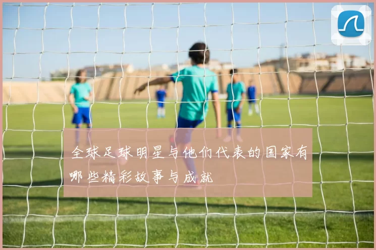 全球足球明星与他们代表的国家有哪些精彩故事与成就
