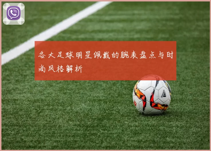 各大足球明星佩戴的腕表盘点与时尚风格解析