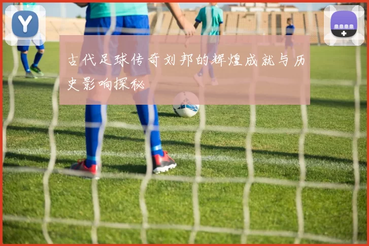 古代足球传奇刘邦的辉煌成就与历史影响探秘