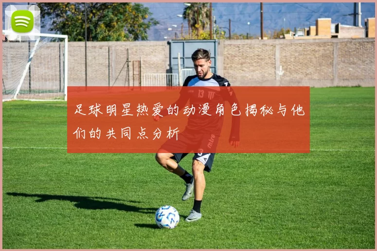 足球明星热爱的动漫角色揭秘与他们的共同点分析