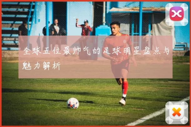 全球五位最帅气的足球明星盘点与魅力解析