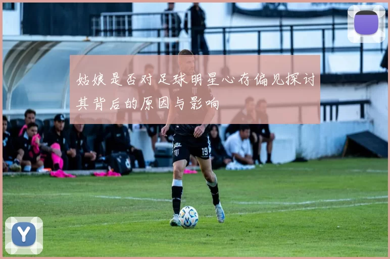 姑娘是否对足球明星心存偏见探讨其背后的原因与影响