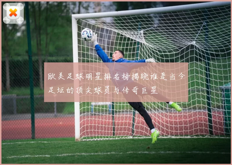 欧美足球明星排名榜揭晓谁是当今足坛的顶尖球员与传奇巨星