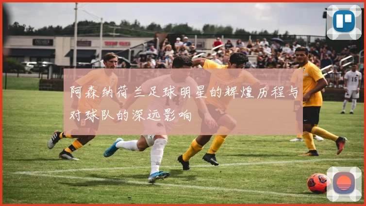 阿森纳荷兰足球明星的辉煌历程与对球队的深远影响