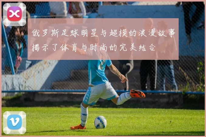 俄罗斯足球明星与超模的浪漫故事揭示了体育与时尚的完美结合