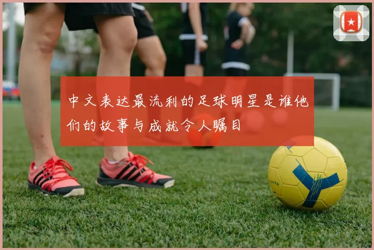 中文表达最流利的足球明星是谁他们的故事与成就令人瞩目