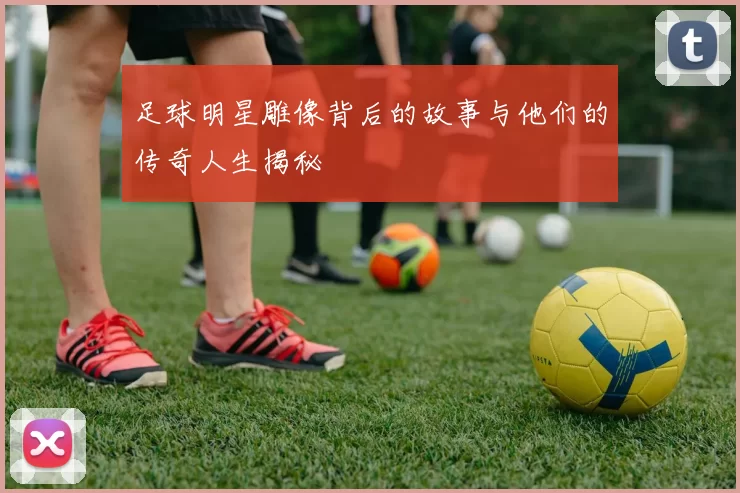 足球明星雕像背后的故事与他们的传奇人生揭秘