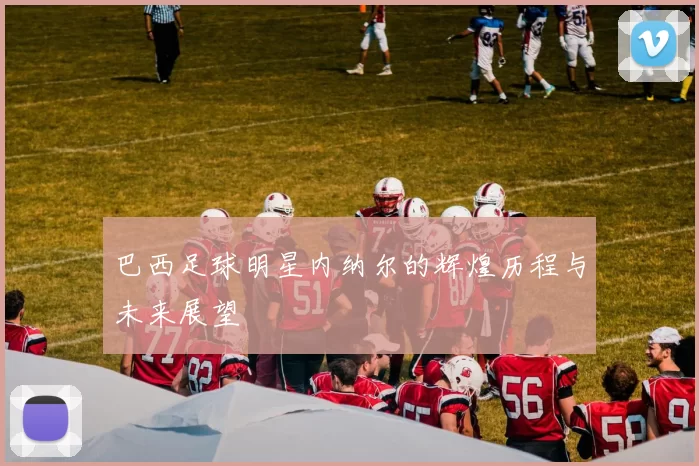 巴西足球明星内纳尔的辉煌历程与未来展望