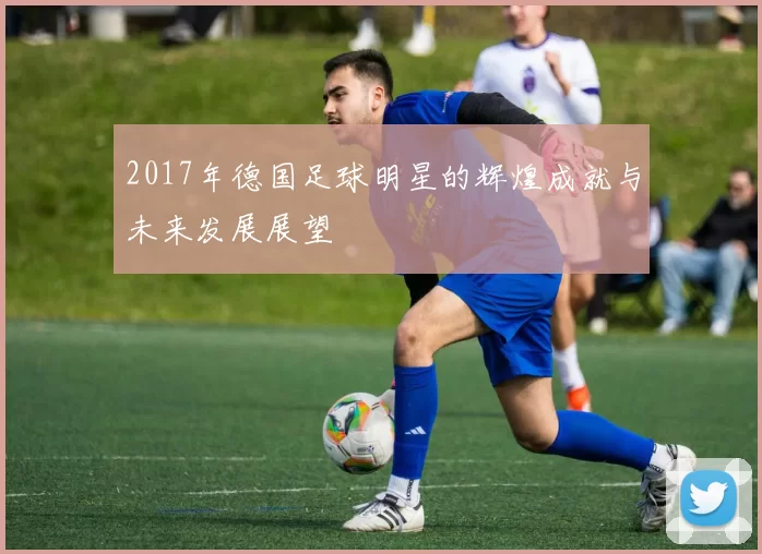 2017年德国足球明星的辉煌成就与未来发展展望