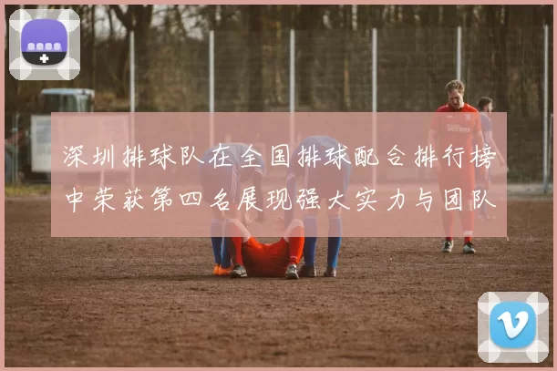 深圳排球队在全国排球配合排行榜中荣获第四名展现强大实力与团队默契