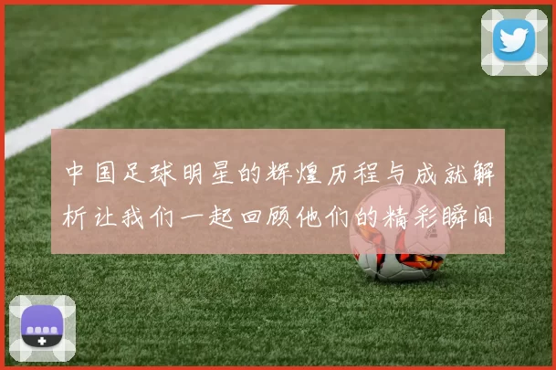 中国足球明星的辉煌历程与成就解析让我们一起回顾他们的精彩瞬间