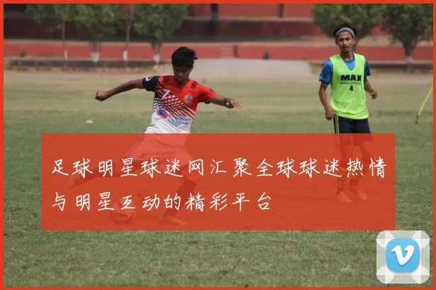 足球明星球迷网汇聚全球球迷热情与明星互动的精彩平台